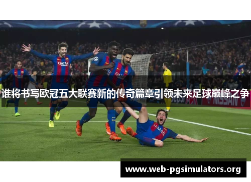 谁将书写欧冠五大联赛新的传奇篇章引领未来足球巅峰之争