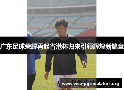 广东足球荣耀再起省港杯归来引领辉煌新篇章