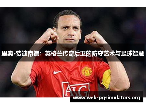 里奥·费迪南德:英格兰传奇后卫的防守艺术与足球智慧