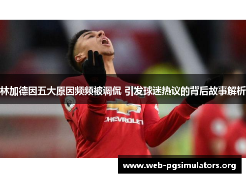 林加德因五大原因频频被调侃 引发球迷热议的背后故事解析