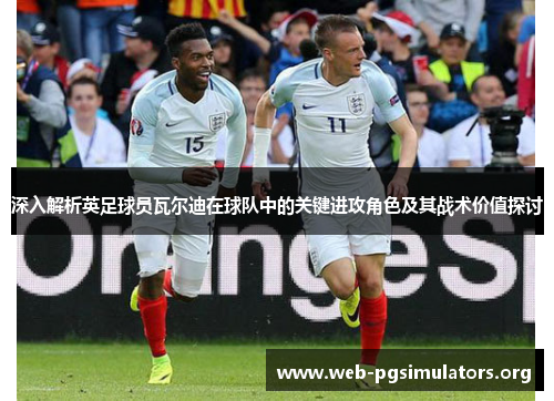 深入解析英足球员瓦尔迪在球队中的关键进攻角色及其战术价值探讨